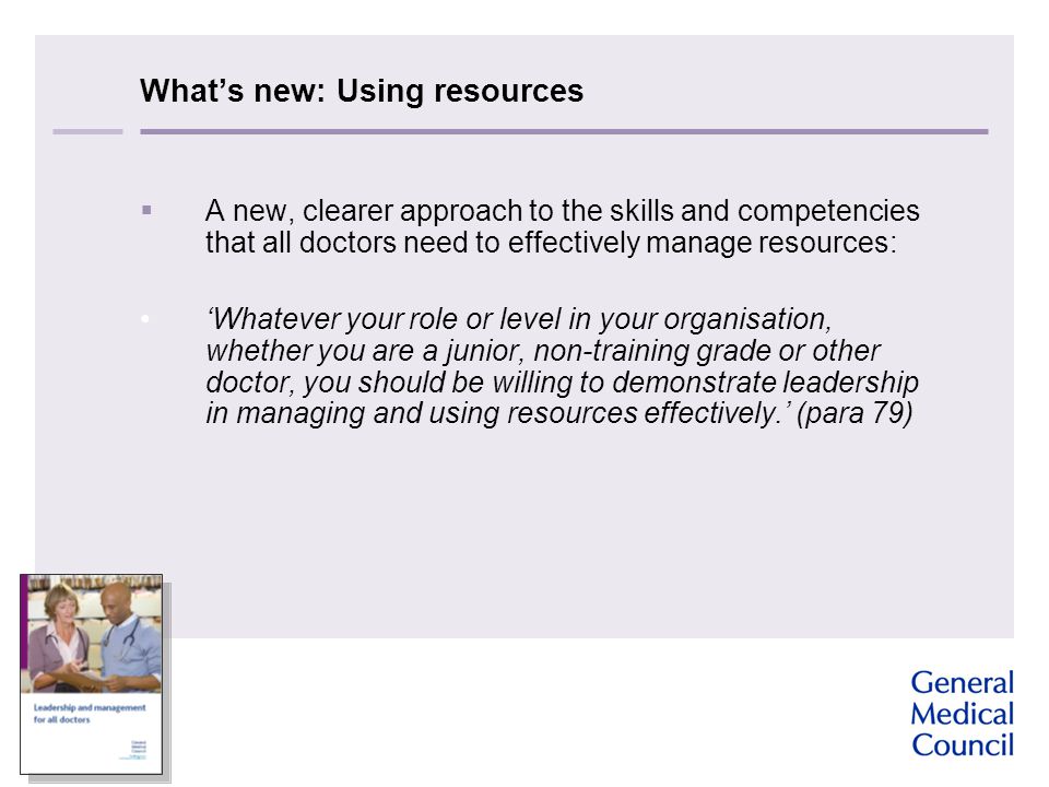 What’s new: Using resources  A new, clearer approach to the skills and competencies that all doctors need to effectively manage resources: ‘Whatever your role or level in your organisation, whether you are a junior, non-training grade or other doctor, you should be willing to demonstrate leadership in managing and using resources effectively.’ (para 79)