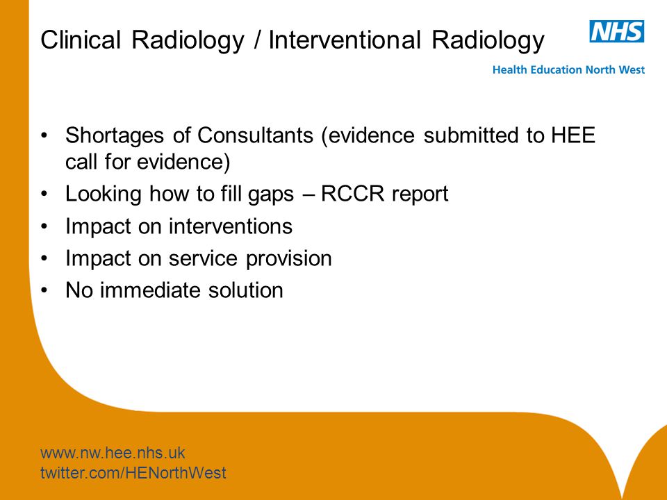 twitter.com/HENorthWest Clinical Radiology / Interventional Radiology Shortages of Consultants (evidence submitted to HEE call for evidence) Looking how to fill gaps – RCCR report Impact on interventions Impact on service provision No immediate solution