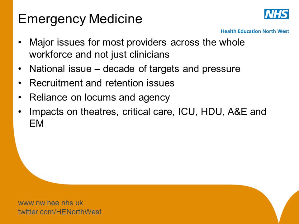 twitter.com/HENorthWest Emergency Medicine Major issues for most providers across the whole workforce and not just clinicians National issue – decade of targets and pressure Recruitment and retention issues Reliance on locums and agency Impacts on theatres, critical care, ICU, HDU, A&E and EM