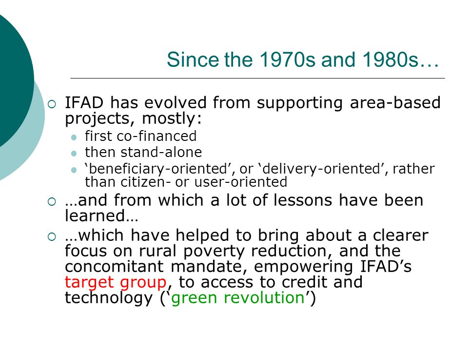 Since the 1970s and 1980s…  IFAD has evolved from supporting area-based projects, mostly: first co-financed then stand-alone ‘beneficiary-oriented’, or ‘delivery-oriented’, rather than citizen- or user-oriented  …and from which a lot of lessons have been learned…  …which have helped to bring about a clearer focus on rural poverty reduction, and the concomitant mandate, empowering IFAD’s target group, to access to credit and technology (‘green revolution’)