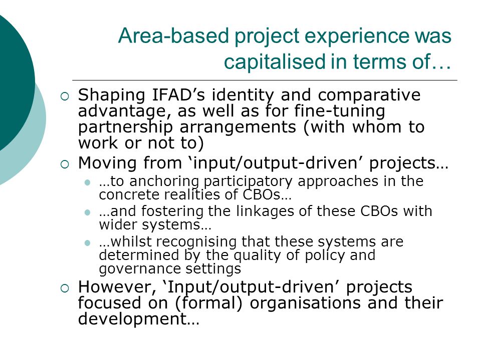 Area-based project experience was capitalised in terms of…  Shaping IFAD’s identity and comparative advantage, as well as for fine-tuning partnership arrangements (with whom to work or not to)  Moving from ‘input/output-driven’ projects… …to anchoring participatory approaches in the concrete realities of CBOs… …and fostering the linkages of these CBOs with wider systems… …whilst recognising that these systems are determined by the quality of policy and governance settings  However, ‘Input/output-driven’ projects focused on (formal) organisations and their development…