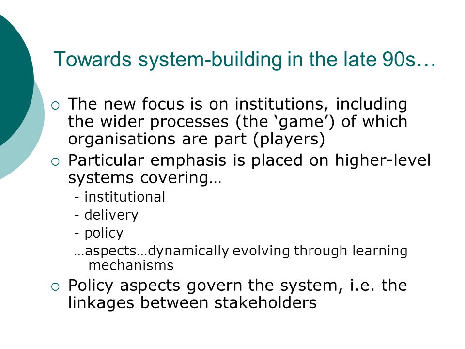 Towards system-building in the late 90s…  The new focus is on institutions, including the wider processes (the ‘game’) of which organisations are part (players)  Particular emphasis is placed on higher-level systems covering… - institutional - delivery - policy …aspects…dynamically evolving through learning mechanisms  Policy aspects govern the system, i.e.