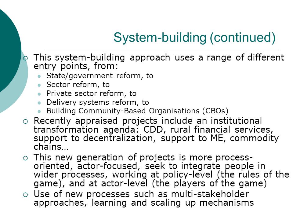 System-building (continued)  This system-building approach uses a range of different entry points, from: State/government reform, to Sector reform, to Private sector reform, to Delivery systems reform, to Building Community-Based Organisations (CBOs)  Recently appraised projects include an institutional transformation agenda: CDD, rural financial services, support to decentralization, support to ME, commodity chains…  This new generation of projects is more process- oriented, actor-focused, seek to integrate people in wider processes, working at policy-level (the rules of the game), and at actor-level (the players of the game)  Use of new processes such as multi-stakeholder approaches, learning and scaling up mechanisms