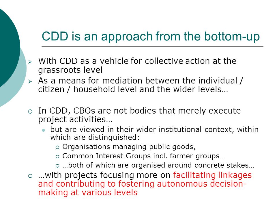 CDD is an approach from the bottom-up  With CDD as a vehicle for collective action at the grassroots level  As a means for mediation between the individual / citizen / household level and the wider levels…  In CDD, CBOs are not bodies that merely execute project activities… but are viewed in their wider institutional context, within which are distinguished:  Organisations managing public goods,  Common Interest Groups incl.