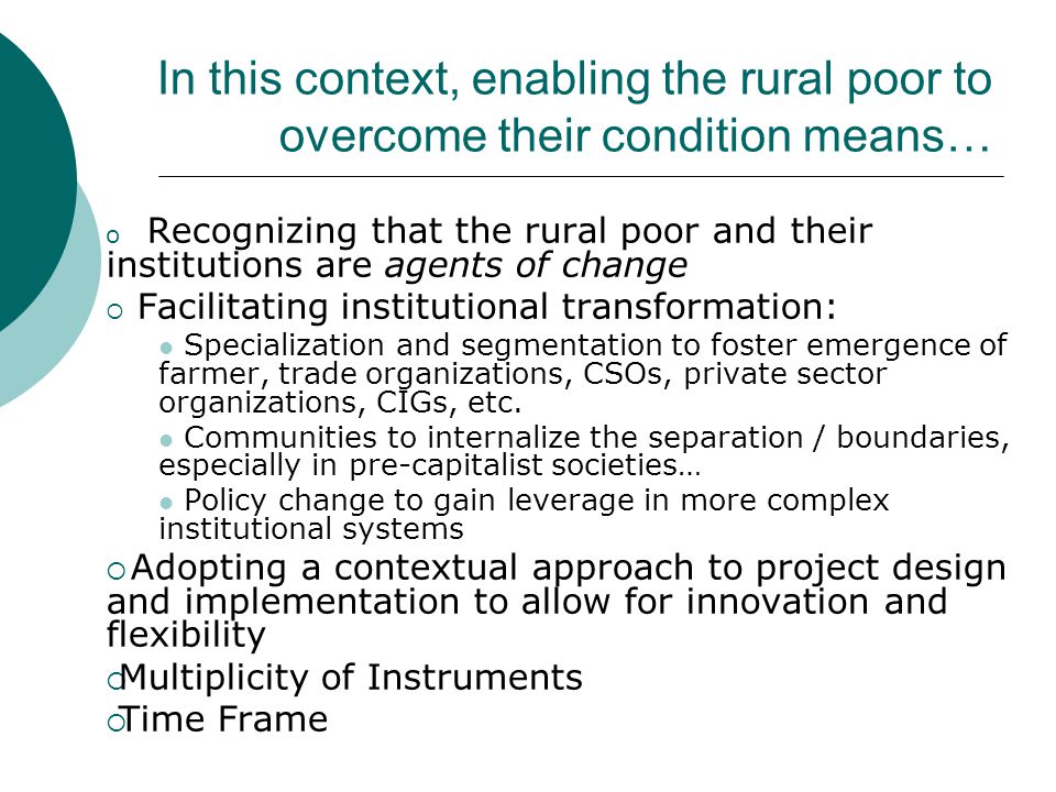 In this context, enabling the rural poor to overcome their condition means… o Recognizing that the rural poor and their institutions are agents of change  Facilitating institutional transformation: Specialization and segmentation to foster emergence of farmer, trade organizations, CSOs, private sector organizations, CIGs, etc.