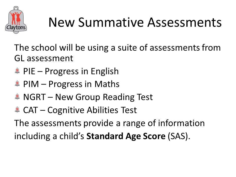 New Summative Assessments The school will be using a suite of assessments from GL assessment PIE – Progress in English PIM – Progress in Maths NGRT – New Group Reading Test CAT – Cognitive Abilities Test The assessments provide a range of information including a child’s Standard Age Score (SAS).