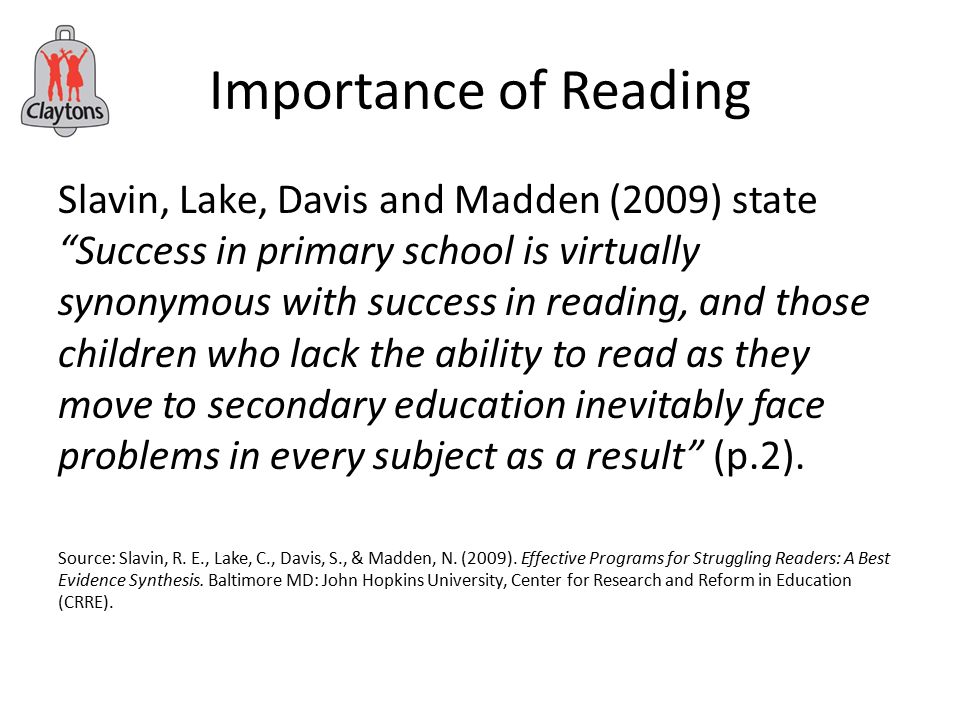 Importance of Reading Slavin, Lake, Davis and Madden (2009) state Success in primary school is virtually synonymous with success in reading, and those children who lack the ability to read as they move to secondary education inevitably face problems in every subject as a result (p.2).