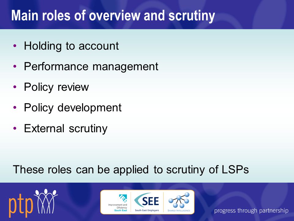 Main roles of overview and scrutiny Holding to account Performance management Policy review Policy development External scrutiny These roles can be applied to scrutiny of LSPs