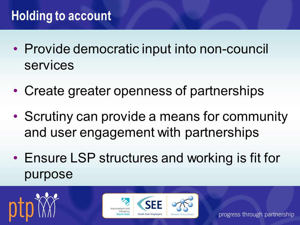 Holding to account Provide democratic input into non-council services Create greater openness of partnerships Scrutiny can provide a means for community and user engagement with partnerships Ensure LSP structures and working is fit for purpose