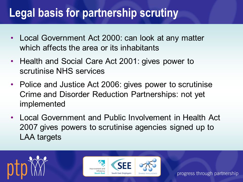 Legal basis for partnership scrutiny Local Government Act 2000: can look at any matter which affects the area or its inhabitants Health and Social Care Act 2001: gives power to scrutinise NHS services Police and Justice Act 2006: gives power to scrutinise Crime and Disorder Reduction Partnerships: not yet implemented Local Government and Public Involvement in Health Act 2007 gives powers to scrutinise agencies signed up to LAA targets