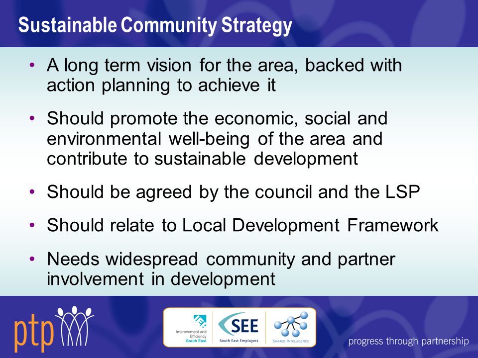 Sustainable Community Strategy A long term vision for the area, backed with action planning to achieve it Should promote the economic, social and environmental well-being of the area and contribute to sustainable development Should be agreed by the council and the LSP Should relate to Local Development Framework Needs widespread community and partner involvement in development