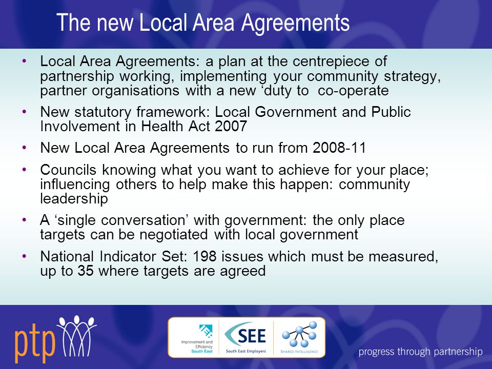 The new Local Area Agreements Local Area Agreements: a plan at the centrepiece of partnership working, implementing your community strategy, partner organisations with a new ‘duty to co-operate New statutory framework: Local Government and Public Involvement in Health Act 2007 New Local Area Agreements to run from Councils knowing what you want to achieve for your place; influencing others to help make this happen: community leadership A ‘single conversation’ with government: the only place targets can be negotiated with local government National Indicator Set: 198 issues which must be measured, up to 35 where targets are agreed