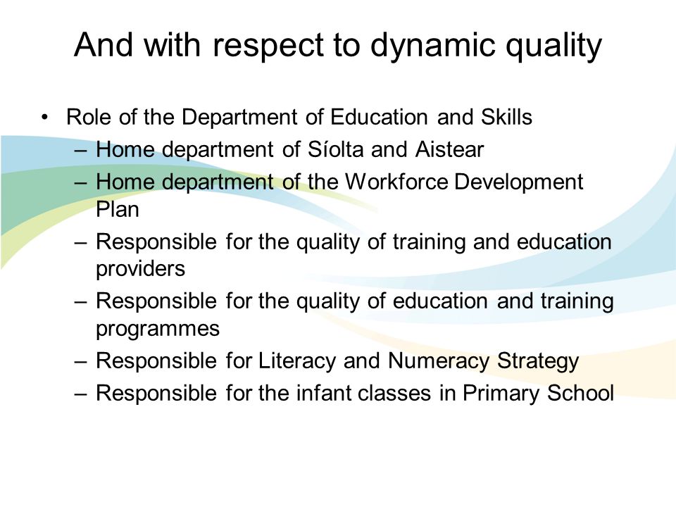 And with respect to dynamic quality Role of the Department of Education and Skills –Home department of Síolta and Aistear –Home department of the Workforce Development Plan –Responsible for the quality of training and education providers –Responsible for the quality of education and training programmes –Responsible for Literacy and Numeracy Strategy –Responsible for the infant classes in Primary School