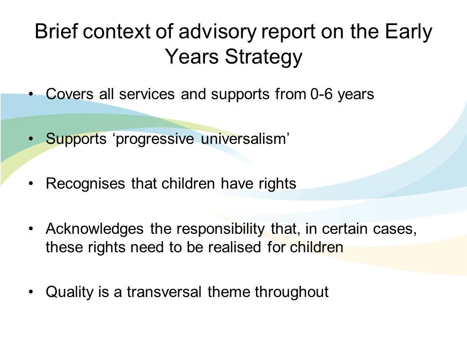Brief context of advisory report on the Early Years Strategy Covers all services and supports from 0-6 years Supports ‘progressive universalism’ Recognises that children have rights Acknowledges the responsibility that, in certain cases, these rights need to be realised for children Quality is a transversal theme throughout