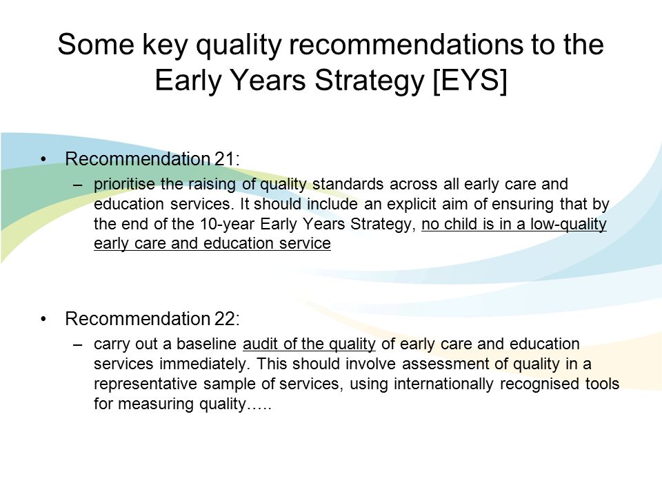 Some key quality recommendations to the Early Years Strategy [EYS] Recommendation 21: –prioritise the raising of quality standards across all early care and education services.
