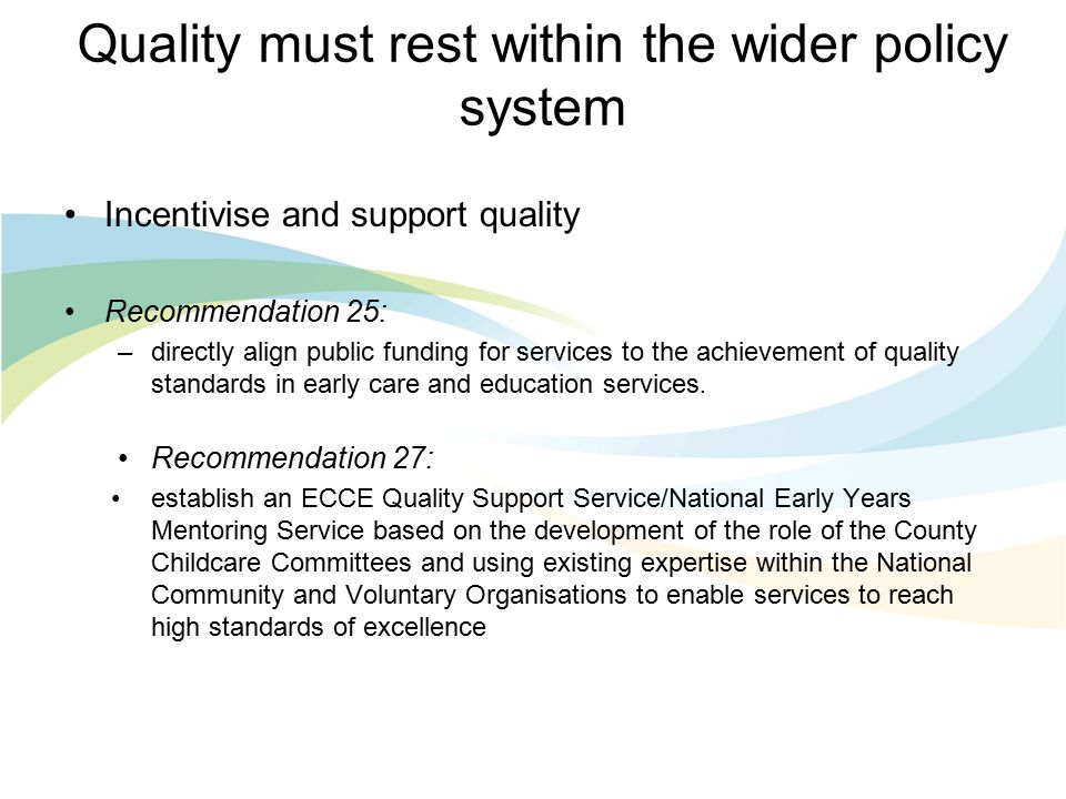 Quality must rest within the wider policy system Incentivise and support quality Recommendation 25: –directly align public funding for services to the achievement of quality standards in early care and education services.