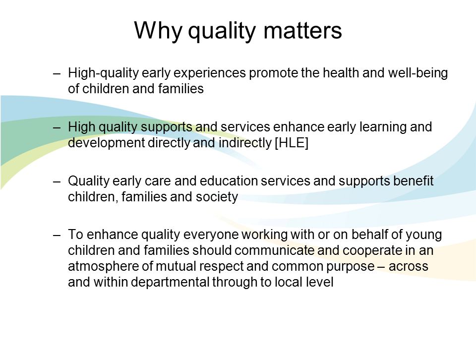 Why quality matters –High-quality early experiences promote the health and well-being of children and families –High quality supports and services enhance early learning and development directly and indirectly [HLE] –Quality early care and education services and supports benefit children, families and society –To enhance quality everyone working with or on behalf of young children and families should communicate and cooperate in an atmosphere of mutual respect and common purpose – across and within departmental through to local level
