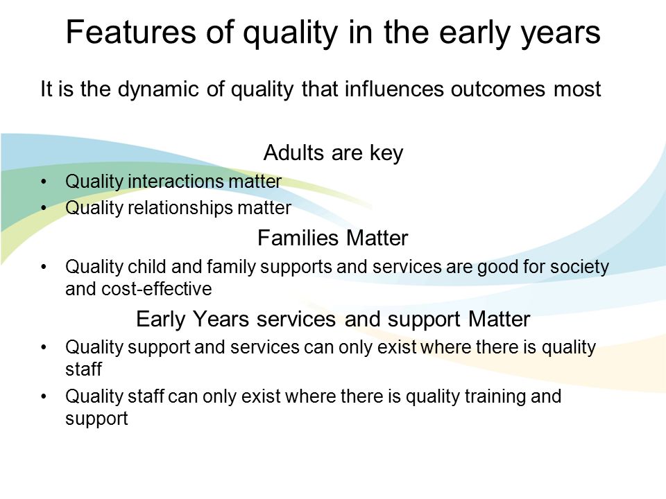 Features of quality in the early years It is the dynamic of quality that influences outcomes most Adults are key Quality interactions matter Quality relationships matter Families Matter Quality child and family supports and services are good for society and cost-effective Early Years services and support Matter Quality support and services can only exist where there is quality staff Quality staff can only exist where there is quality training and support
