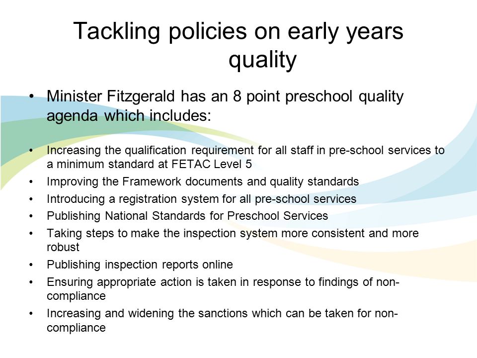 Tackling policies on early years quality Minister Fitzgerald has an 8 point preschool quality agenda which includes: Increasing the qualification requirement for all staff in pre-school services to a minimum standard at FETAC Level 5 Improving the Framework documents and quality standards Introducing a registration system for all pre-school services Publishing National Standards for Preschool Services Taking steps to make the inspection system more consistent and more robust Publishing inspection reports online Ensuring appropriate action is taken in response to findings of non- compliance Increasing and widening the sanctions which can be taken for non- compliance