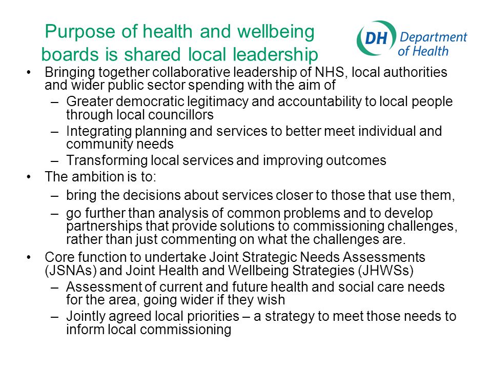 Purpose of health and wellbeing boards is shared local leadership Bringing together collaborative leadership of NHS, local authorities and wider public sector spending with the aim of –Greater democratic legitimacy and accountability to local people through local councillors –Integrating planning and services to better meet individual and community needs –Transforming local services and improving outcomes The ambition is to: –bring the decisions about services closer to those that use them, –go further than analysis of common problems and to develop partnerships that provide solutions to commissioning challenges, rather than just commenting on what the challenges are.