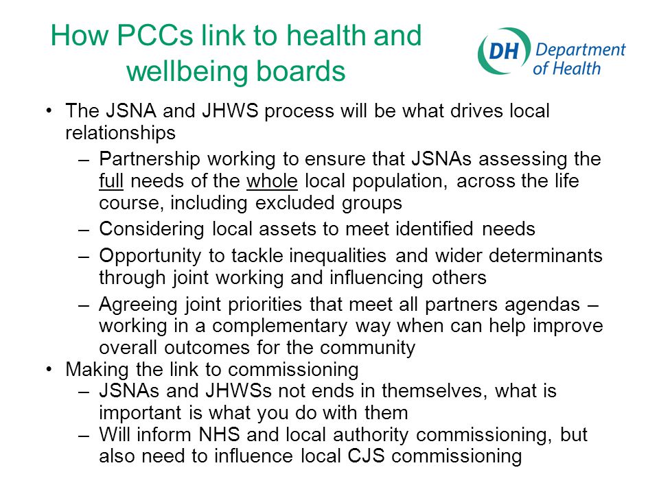 How PCCs link to health and wellbeing boards The JSNA and JHWS process will be what drives local relationships –Partnership working to ensure that JSNAs assessing the full needs of the whole local population, across the life course, including excluded groups –Considering local assets to meet identified needs –Opportunity to tackle inequalities and wider determinants through joint working and influencing others –Agreeing joint priorities that meet all partners agendas – working in a complementary way when can help improve overall outcomes for the community Making the link to commissioning –JSNAs and JHWSs not ends in themselves, what is important is what you do with them –Will inform NHS and local authority commissioning, but also need to influence local CJS commissioning