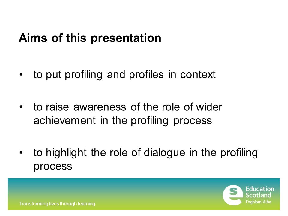 Transforming lives through learning Aims of this presentation to put profiling and profiles in context to raise awareness of the role of wider achievement in the profiling process to highlight the role of dialogue in the profiling process