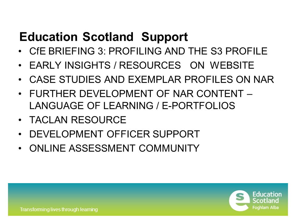 Transforming lives through learning CfE BRIEFING 3: PROFILING AND THE S3 PROFILE EARLY INSIGHTS / RESOURCES ON WEBSITE CASE STUDIES AND EXEMPLAR PROFILES ON NAR FURTHER DEVELOPMENT OF NAR CONTENT – LANGUAGE OF LEARNING / E-PORTFOLIOS TACLAN RESOURCE DEVELOPMENT OFFICER SUPPORT ONLINE ASSESSMENT COMMUNITY CURRICULUM FOR EXCELLENCE BRIEFING 3 S3 PROFILES 2013 Education Scotland Support
