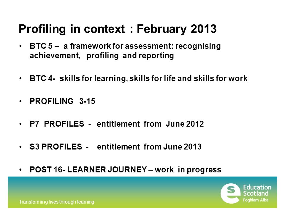 Transforming lives through learning Profiling in context : February 2013 BTC 5 – a framework for assessment: recognising achievement, profiling and reporting BTC 4- skills for learning, skills for life and skills for work PROFILING 3-15 P7 PROFILES - entitlement from June 2012 S3 PROFILES - entitlement from June 2013 POST 16- LEARNER JOURNEY – work in progress