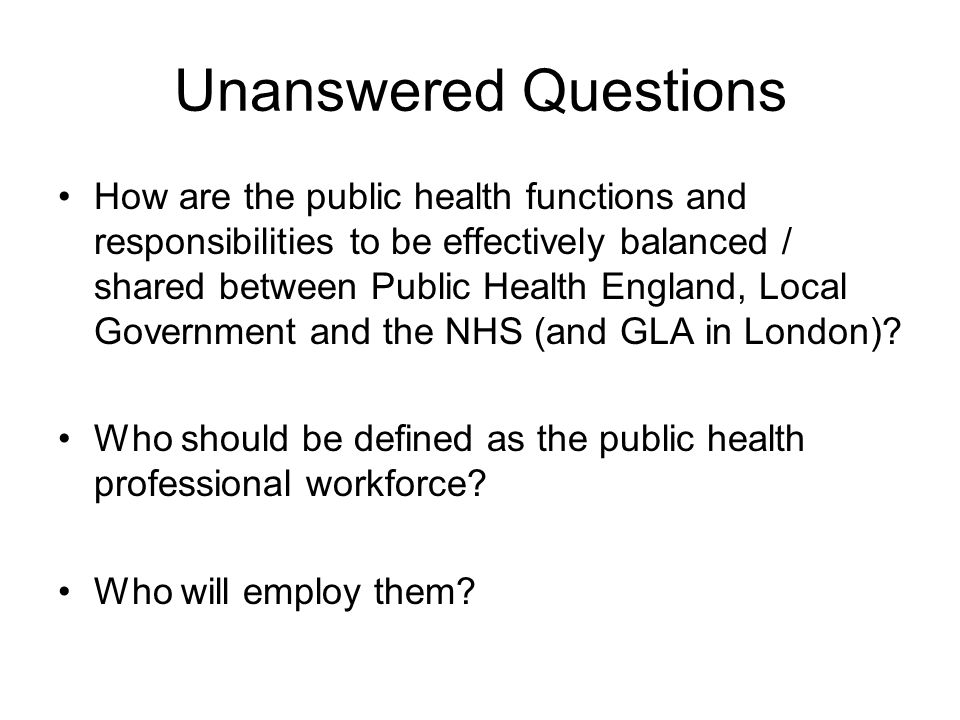 Unanswered Questions How are the public health functions and responsibilities to be effectively balanced / shared between Public Health England, Local Government and the NHS (and GLA in London).