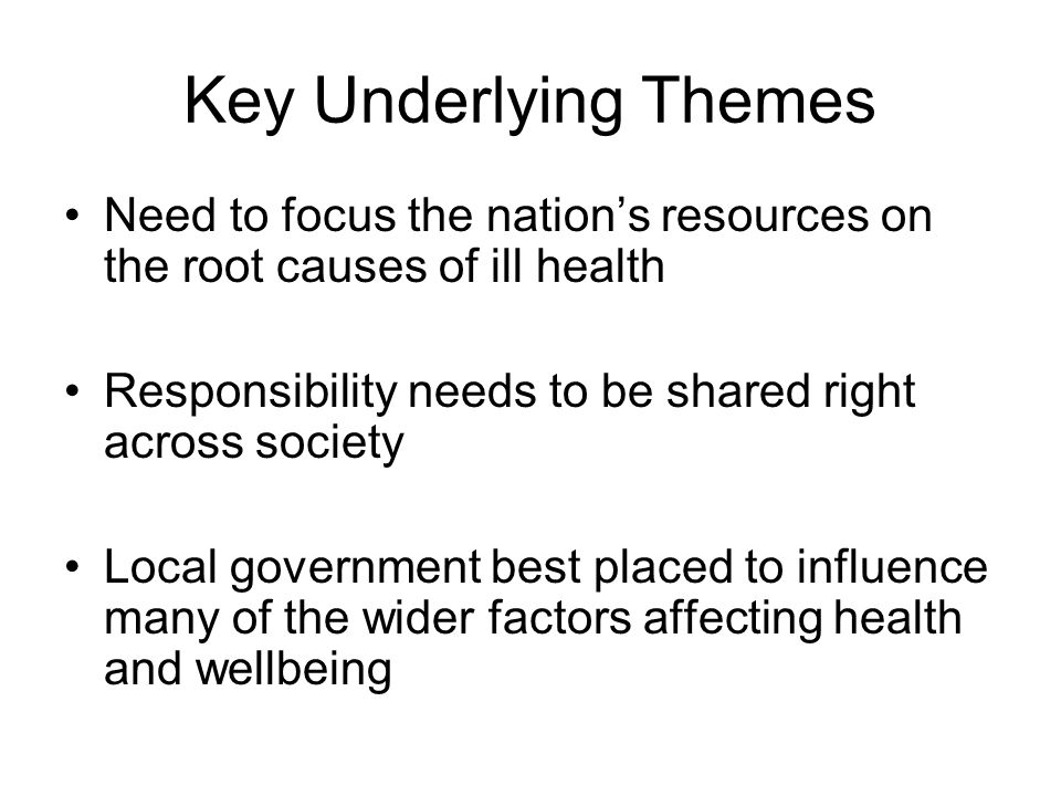 Key Underlying Themes Need to focus the nation’s resources on the root causes of ill health Responsibility needs to be shared right across society Local government best placed to influence many of the wider factors affecting health and wellbeing