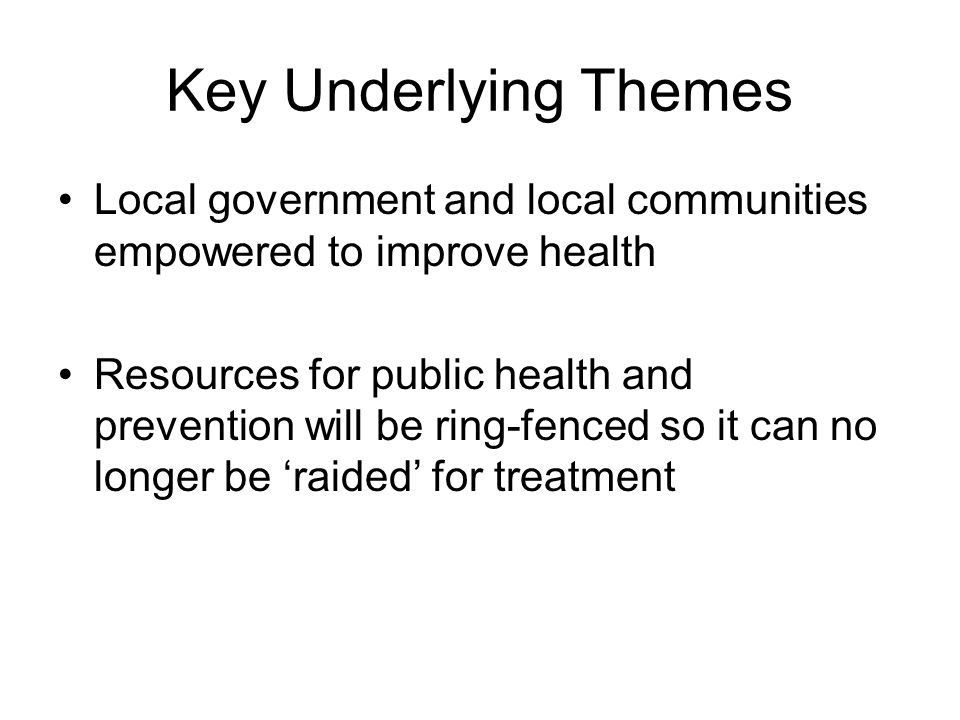 Key Underlying Themes Local government and local communities empowered to improve health Resources for public health and prevention will be ring-fenced so it can no longer be ‘raided’ for treatment