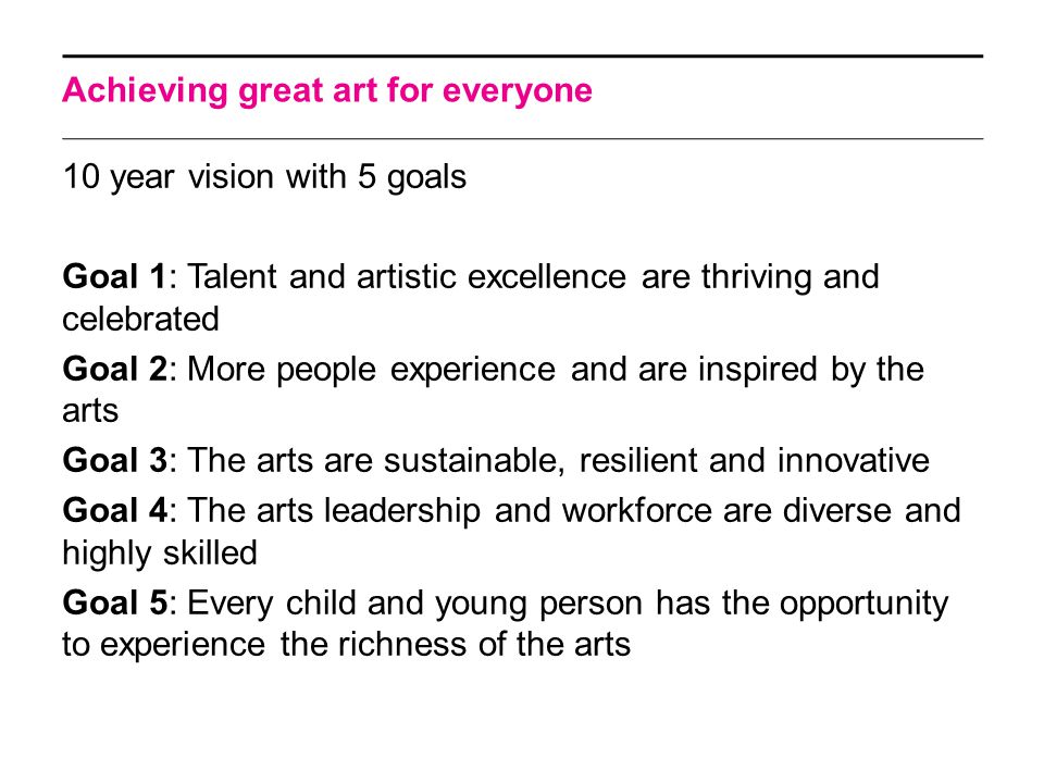 Achieving great art for everyone 10 year vision with 5 goals Goal 1: Talent and artistic excellence are thriving and celebrated Goal 2: More people experience and are inspired by the arts Goal 3: The arts are sustainable, resilient and innovative Goal 4: The arts leadership and workforce are diverse and highly skilled Goal 5: Every child and young person has the opportunity to experience the richness of the arts