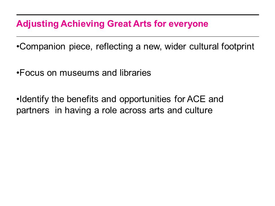Adjusting Achieving Great Arts for everyone Companion piece, reflecting a new, wider cultural footprint Focus on museums and libraries Identify the benefits and opportunities for ACE and partners in having a role across arts and culture