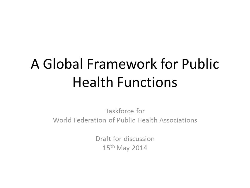 A Global Framework for Public Health Functions Taskforce for World Federation of Public Health Associations Draft for discussion 15 th May 2014