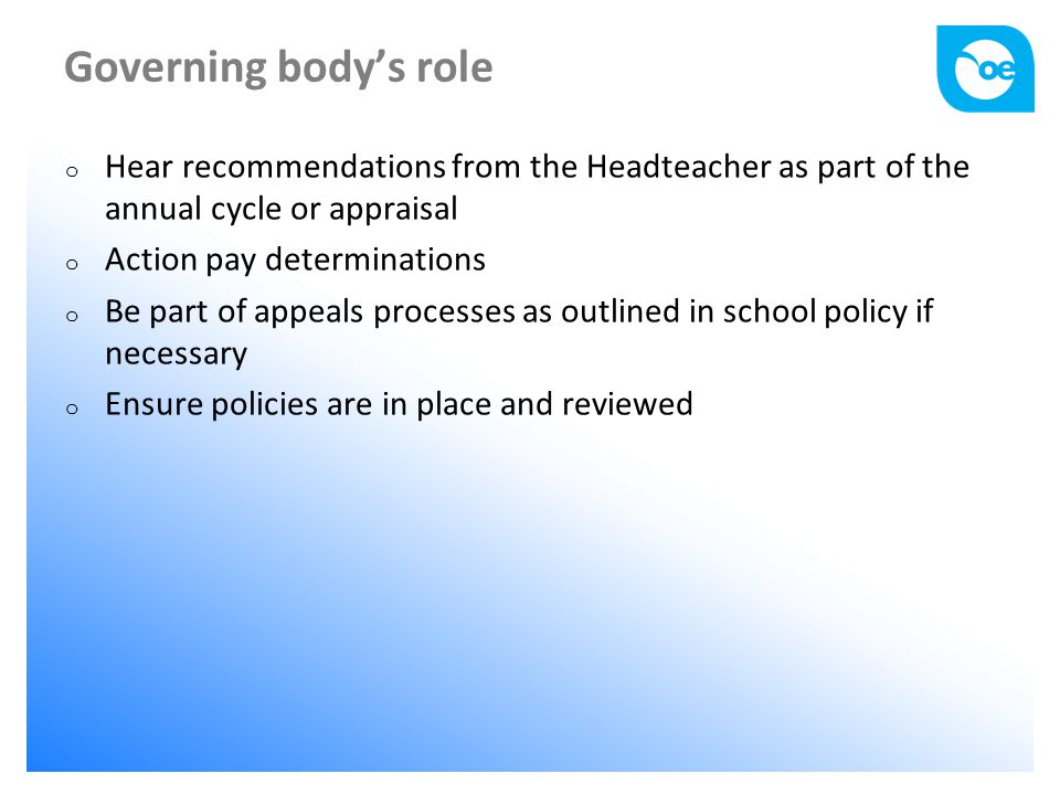 Governing body’s role o Hear recommendations from the Headteacher as part of the annual cycle or appraisal o Action pay determinations o Be part of appeals processes as outlined in school policy if necessary o Ensure policies are in place and reviewed