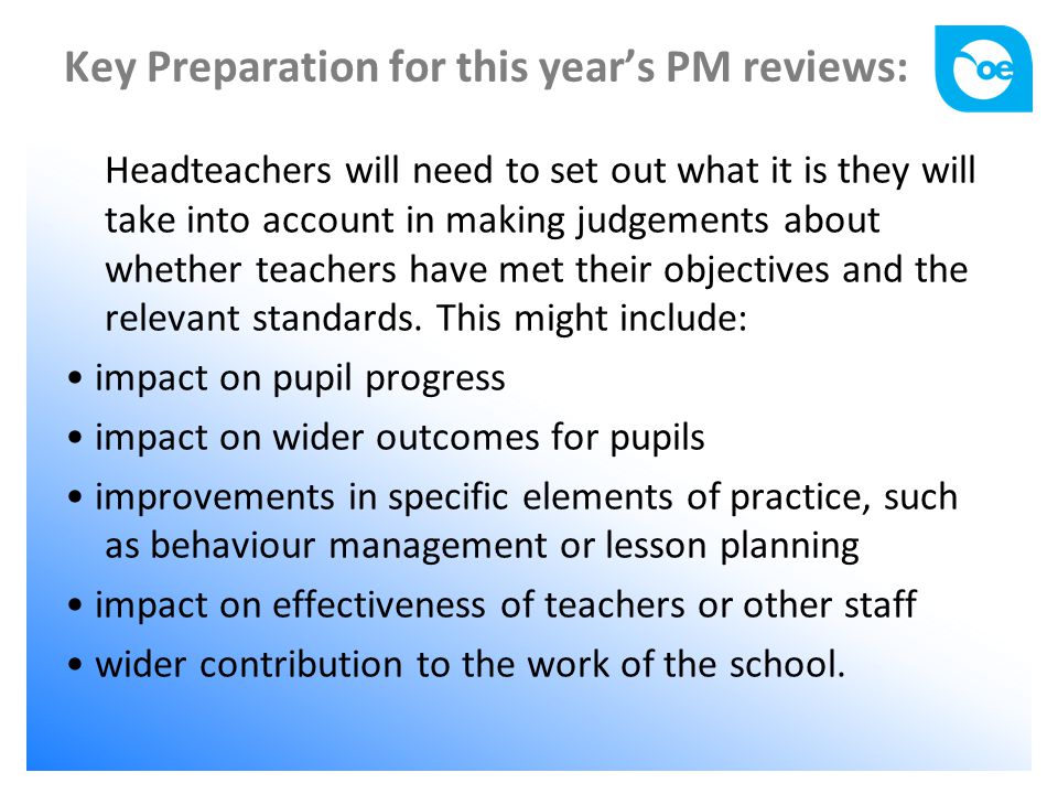 Key Preparation for this year’s PM reviews: Headteachers will need to set out what it is they will take into account in making judgements about whether teachers have met their objectives and the relevant standards.