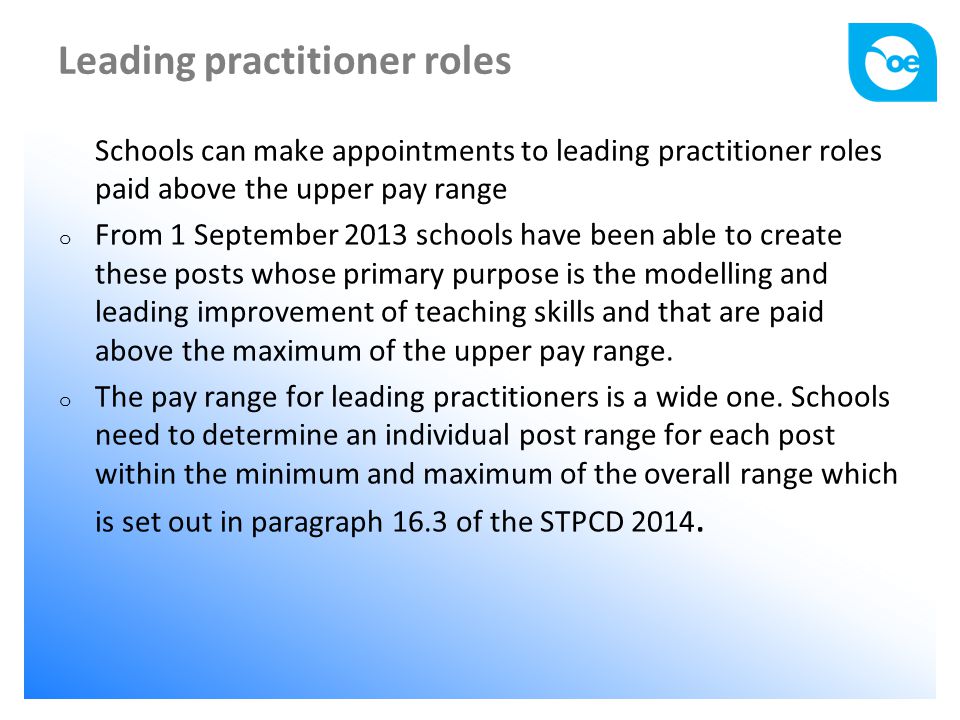 Leading practitioner roles Schools can make appointments to leading practitioner roles paid above the upper pay range o From 1 September 2013 schools have been able to create these posts whose primary purpose is the modelling and leading improvement of teaching skills and that are paid above the maximum of the upper pay range.
