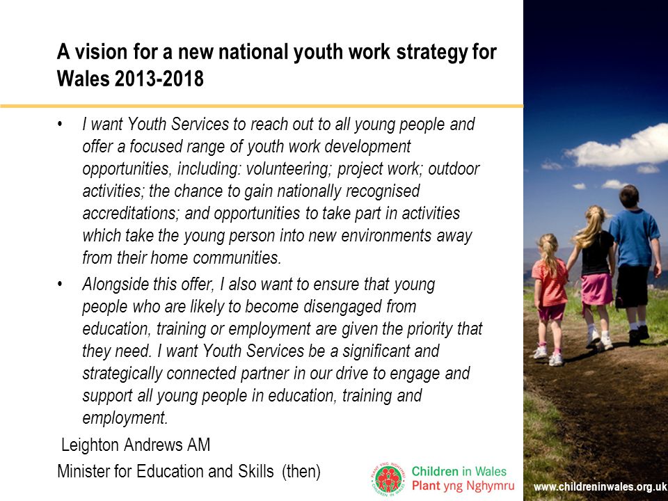 A vision for a new national youth work strategy for Wales I want Youth Services to reach out to all young people and offer a focused range of youth work development opportunities, including: volunteering; project work; outdoor activities; the chance to gain nationally recognised accreditations; and opportunities to take part in activities which take the young person into new environments away from their home communities.
