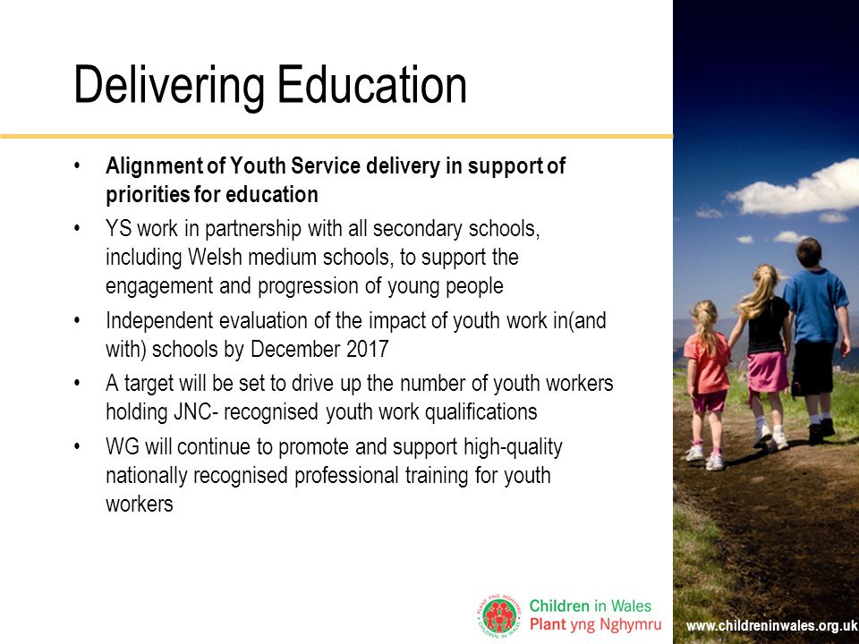 Delivering Education Alignment of Youth Service delivery in support of priorities for education YS work in partnership with all secondary schools, including Welsh medium schools, to support the engagement and progression of young people Independent evaluation of the impact of youth work in(and with) schools by December 2017 A target will be set to drive up the number of youth workers holding JNC- recognised youth work qualifications WG will continue to promote and support high-quality nationally recognised professional training for youth workers