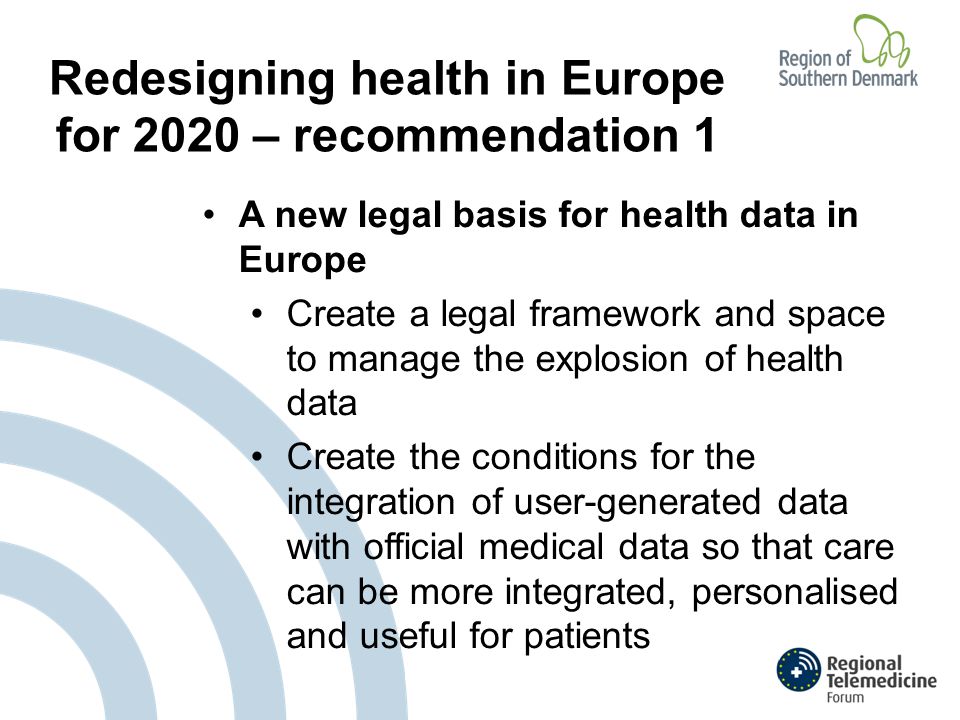Redesigning health in Europe for 2020 – recommendation 1 A new legal basis for health data in Europe Create a legal framework and space to manage the explosion of health data Create the conditions for the integration of user-generated data with official medical data so that care can be more integrated, personalised and useful for patients