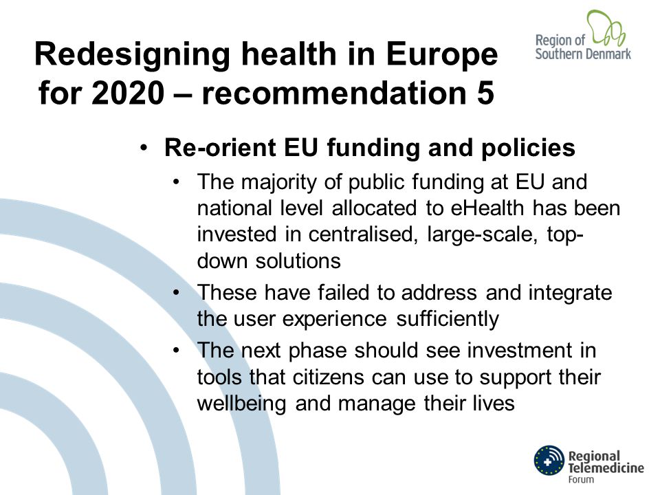 Redesigning health in Europe for 2020 – recommendation 5 Re-orient EU funding and policies The majority of public funding at EU and national level allocated to eHealth has been invested in centralised, large-scale, top- down solutions These have failed to address and integrate the user experience sufficiently The next phase should see investment in tools that citizens can use to support their wellbeing and manage their lives