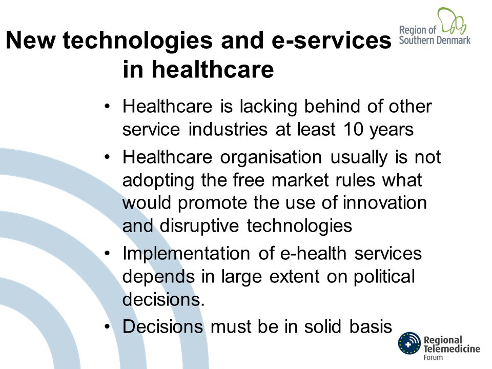 New technologies and e-services in healthcare Healthcare is lacking behind of other service industries at least 10 years Healthcare organisation usually is not adopting the free market rules what would promote the use of innovation and disruptive technologies Implementation of e-health services depends in large extent on political decisions.