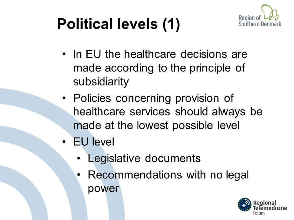 Political levels (1) In EU the healthcare decisions are made according to the principle of subsidiarity Policies concerning provision of healthcare services should always be made at the lowest possible level EU level Legislative documents Recommendations with no legal power