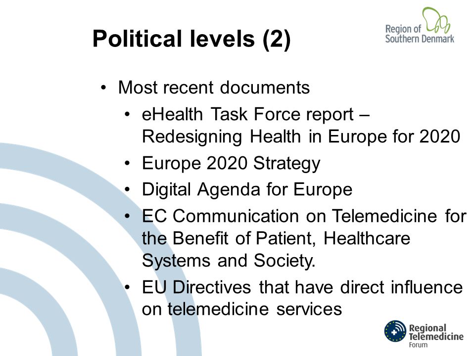 Political levels (2) Most recent documents eHealth Task Force report – Redesigning Health in Europe for 2020 Europe 2020 Strategy Digital Agenda for Europe EC Communication on Telemedicine for the Benefit of Patient, Healthcare Systems and Society.