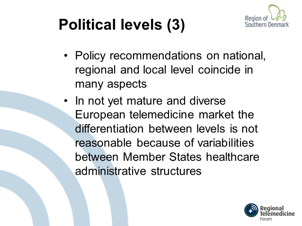 Political levels (3) Policy recommendations on national, regional and local level coincide in many aspects In not yet mature and diverse European telemedicine market the differentiation between levels is not reasonable because of variabilities between Member States healthcare administrative structures
