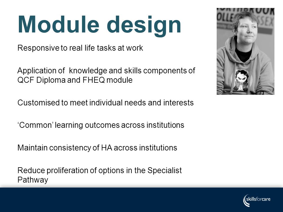 Module design Responsive to real life tasks at work Application of knowledge and skills components of QCF Diploma and FHEQ module Customised to meet individual needs and interests ‘Common’ learning outcomes across institutions Maintain consistency of HA across institutions Reduce proliferation of options in the Specialist Pathway