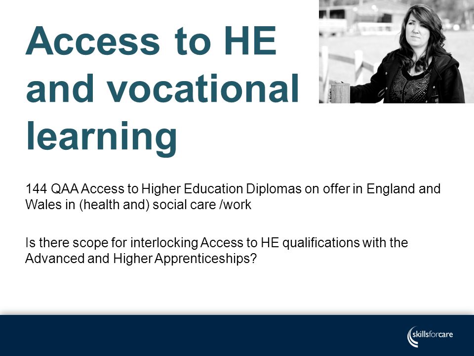 Access to HE and vocational learning 144 QAA Access to Higher Education Diplomas on offer in England and Wales in (health and) social care /work Is there scope for interlocking Access to HE qualifications with the Advanced and Higher Apprenticeships