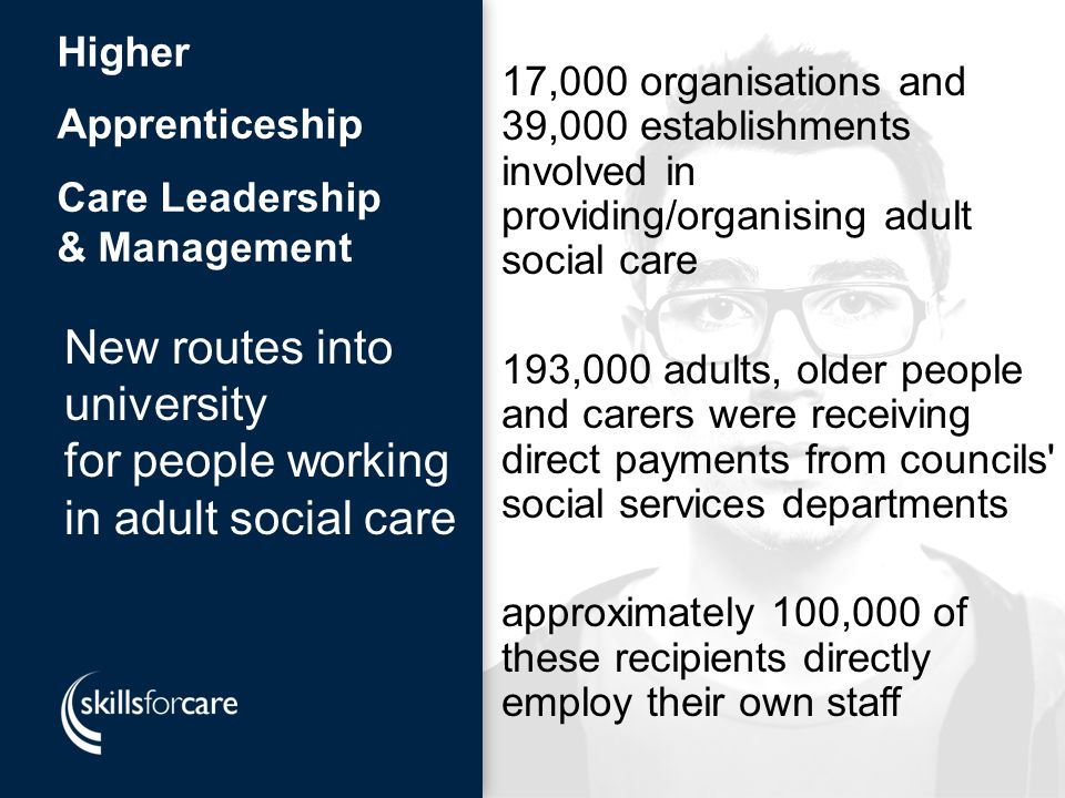 New routes into university for people working in adult social care New routes into university for people working in adult social care Higher Apprenticeship Care Leadership & Management 17,000 organisations and 39,000 establishments involved in providing/organising adult social care 193,000 adults, older people and carers were receiving direct payments from councils social services departments approximately 100,000 of these recipients directly employ their own staff
