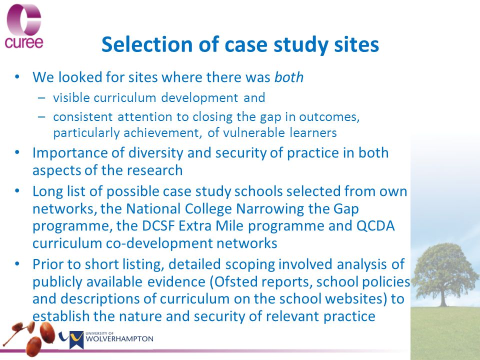 Selection of case study sites We looked for sites where there was both – –visible curriculum development and – –consistent attention to closing the gap in outcomes, particularly achievement, of vulnerable learners Importance of diversity and security of practice in both aspects of the research Long list of possible case study schools selected from own networks, the National College Narrowing the Gap programme, the DCSF Extra Mile programme and QCDA curriculum co-development networks Prior to short listing, detailed scoping involved analysis of publicly available evidence (Ofsted reports, school policies and descriptions of curriculum on the school websites) to establish the nature and security of relevant practice