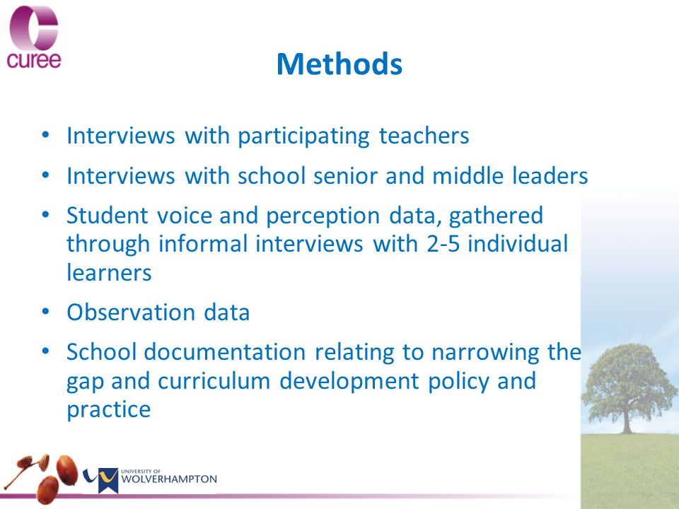 Methods Interviews with participating teachers Interviews with school senior and middle leaders Student voice and perception data, gathered through informal interviews with 2-5 individual learners Observation data School documentation relating to narrowing the gap and curriculum development policy and practice